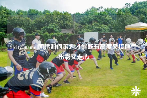 唐山团建如何策划才能既有高度又接地气出彩又走心